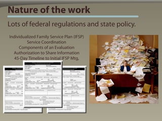 Nature of the work
Lots of federal regulations and state policy.
Individualized Family Service Plan (IFSP)
         Service Coordination
     Components of an Evaluation
  Authorization to Share Information
   45-Day Timeline to Initial IFSP Mtg,
 