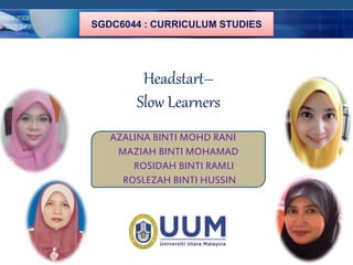 COMPANY LOGO 
SGDC6044 : CURRICULUM STUDIES 
Headstart– 
Slow Learners 
AZALINA BINTI MOHD RANI 
MAZIAH BINTI MOHAMAD 
ROSIDAH BINTI RAMLI 
ROSLEZAH BINTI HUSSIN 
 