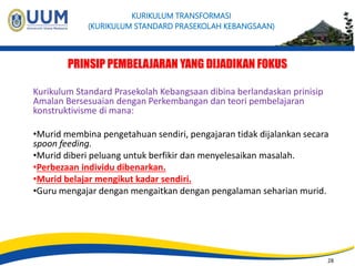28 
KURIKULUM TRANSFORMASI 
(KURIKULUM STANDARD PRASEKOLAH KEBANGSAAN) 
PRINSIP PEMBELAJARAN YANG DIJADIKAN FOKUS 
Kurikulum Standard Prasekolah Kebangsaan dibina berlandaskan prinisip 
Amalan Bersesuaian dengan Perkembangan dan teori pembelajaran 
konstruktivisme di mana: 
•Murid membina pengetahuan sendiri, pengajaran tidak dijalankan secara 
spoon feeding. 
•Murid diberi peluang untuk berfikir dan menyelesaikan masalah. 
•Perbezaan individu dibenarkan. 
•Murid belajar mengikut kadar sendiri. 
•Guru mengajar dengan mengaitkan dengan pengalaman seharian murid. 
28 
 
