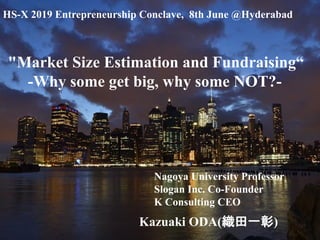 Copyright © K Consulting All Rights Reserved.
Kazuaki ODA(織田一彰)
"Market Size Estimation and Fundraising“
-Why some get big, why some NOT?-
Nagoya University Professor
Slogan Inc. Co-Founder
K Consulting CEO
HS-X 2019 Entrepreneurship Conclave, 8th June @Hyderabad
 