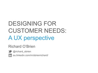 DESIGNING FOR
CUSTOMER NEEDS:
A UX perspective
Richard O’Brien
  @richard_obrien
  au.linkedin.com/in/obrienrichard/
 