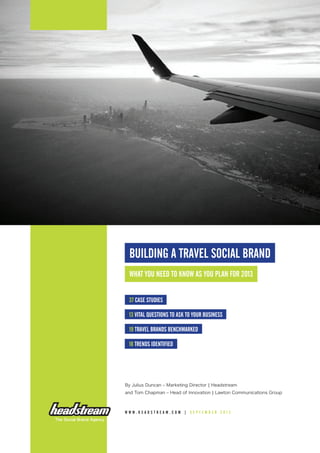 BUILDING A TRAVEL SOCIAL BRAND
What you need to know as you plan for 2013
37 case studies
13 vital questions to ask to your business
19 Travel brands benchmarked
18 trends identified
By Julius Duncan – Marketing Director | Headstream
and Tom Chapman – Head of Innovation | Lawton Communications Group
www . h eadstrea m . co m | S e p te m ber 2 0 1 2
 