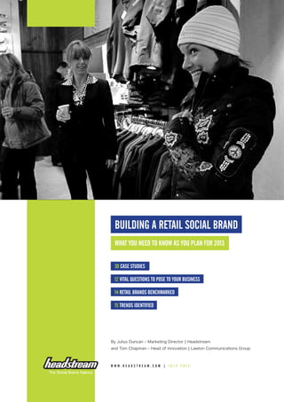 BUILDING A RETAIL SOCIAL BRAND
What you need to know as you plan for 2013
30 case studies
12 vital questions to pose to your business
14 retail brands benchmarked
15 trends identified
By Julius Duncan – Marketing Director | Headstream
and Tom Chapman – Head of Innovation | Lawton Communications Group
www . h eadstrea m . co m | j ul y 2 0 1 2
 