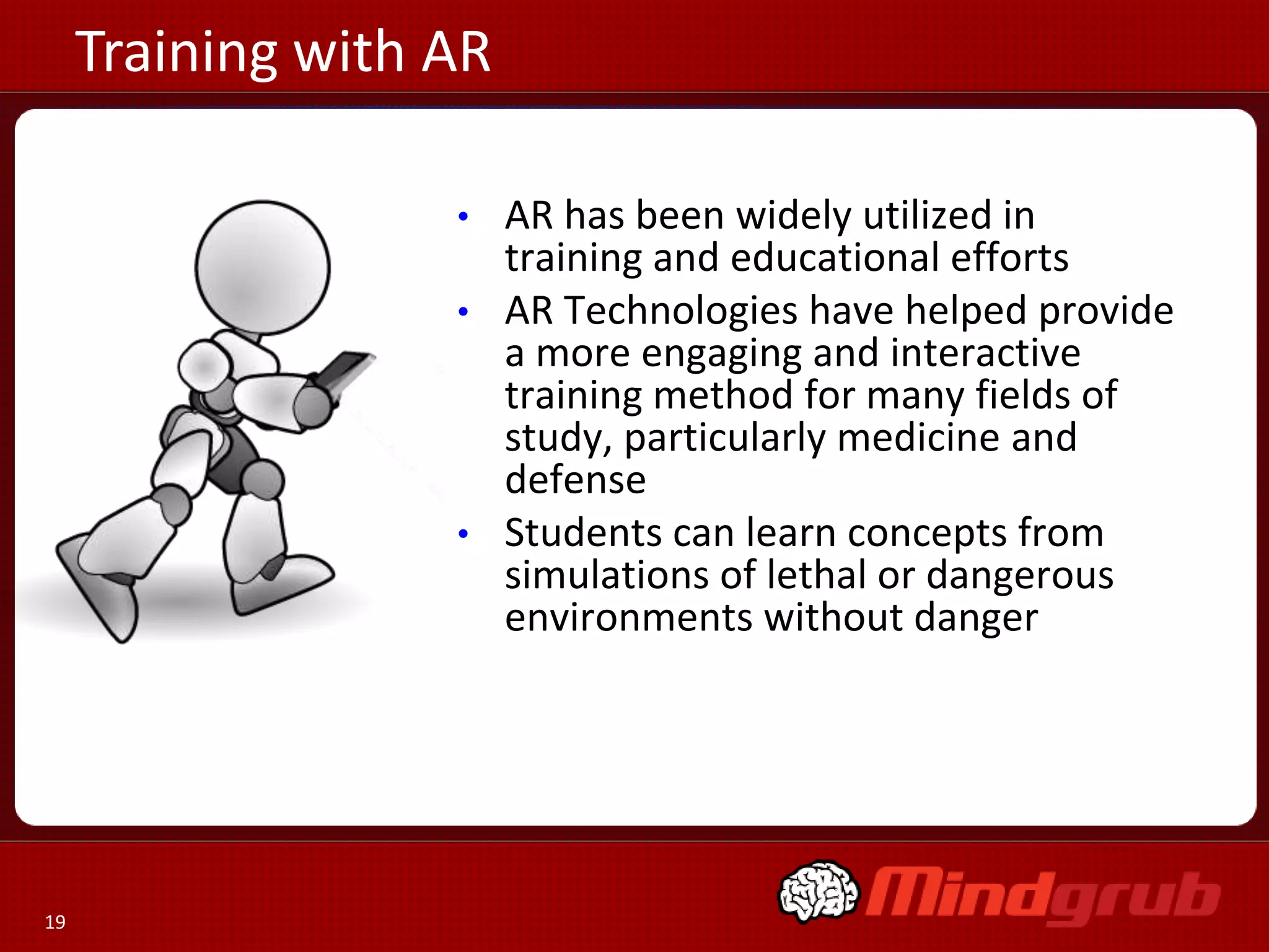Training with AR
AR has been widely utilized in
training and educational efforts
• AR Technologies have helped provide
a more engaging and interactive
training method for many fields of
study, particularly medicine and
defense
• Students can learn concepts from
simulations of lethal or dangerous
environments without danger
•

19

 
