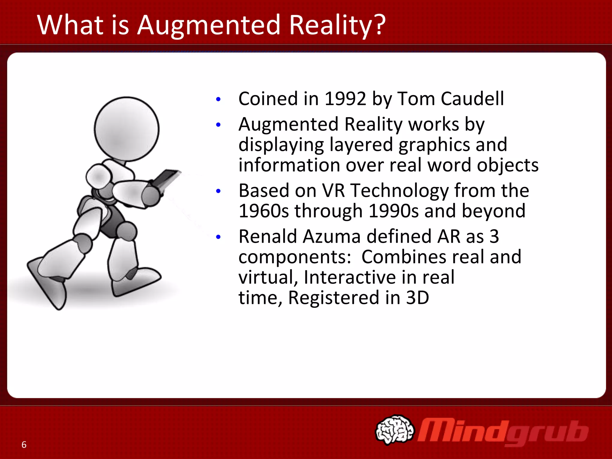 What is Augmented Reality?
Coined in 1992 by Tom Caudell
Augmented Reality works by
displaying layered graphics and
information over real word objects
• Based on VR Technology from the
1960s through 1990s and beyond
• Renald Azuma defined AR as 3
components: Combines real and
virtual, Interactive in real
time, Registered in 3D
•
•

6

 