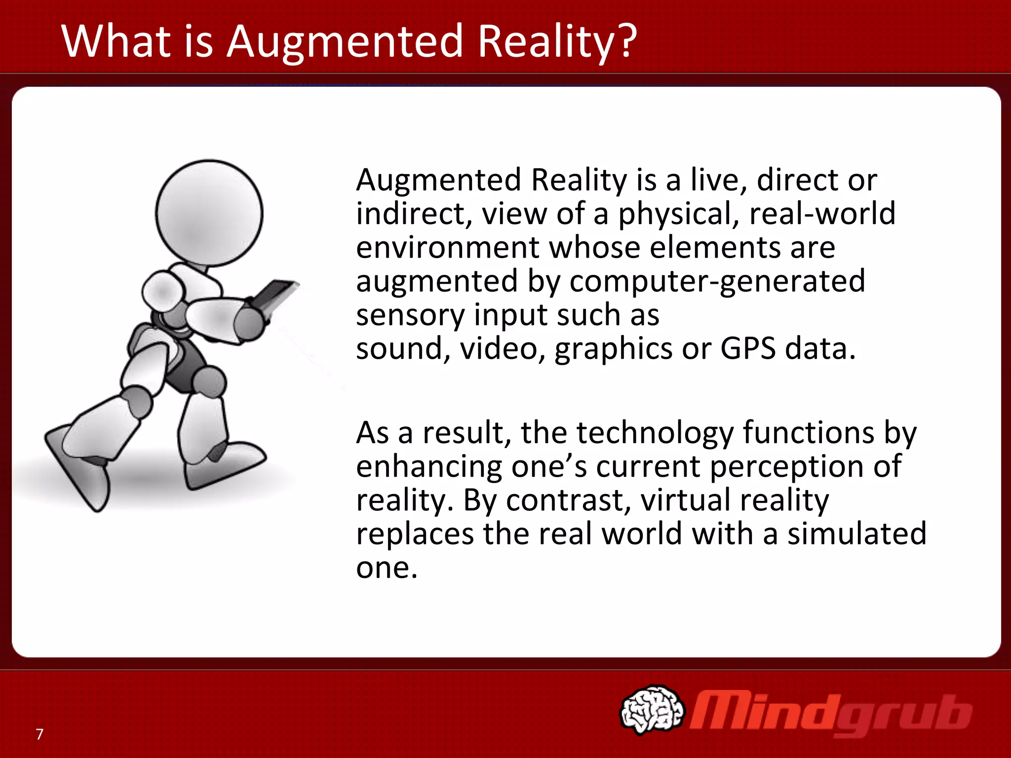 What is Augmented Reality?
Augmented Reality is a live, direct or
indirect, view of a physical, real-world
environment whose elements are
augmented by computer-generated
sensory input such as
sound, video, graphics or GPS data.

As a result, the technology functions by
enhancing one’s current perception of
reality. By contrast, virtual reality
replaces the real world with a simulated
one.

7

 