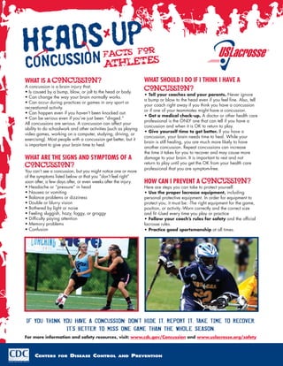 Facts for
                                           athletes
What is a concussion?                                            What should I do if I think I have a
A concussion is a brain injury that:
• Is caused by a bump, blow, or jolt to the head or body.
                                                                 concussion?
                                                                 • Tell your coaches and your parents. Never ignore
• Can change the way your brain normally works.
                                                                 a bump or blow to the head even if you feel fine. Also, tell
• Can occur during practices or games in any sport or
                                                                 your coach right away if you think you have a concussion
recreational activity.
                                                                 or if one of your teammates might have a concussion.
• Can happen even if you haven’t been knocked out.
                                                                 • Get a medical check-up. A doctor or other health care
• Can be serious even if you’ve just been “dinged.”
                                                                 professional is the ONLY one that can tell if you have a
All concussions are serious. A concussion can affect your
                                                                 concussion and when it is OK to return to play.
ability to do schoolwork and other activities (such as playing
                                                                 • Give yourself time to get better. If you have a
video games, working on a computer, studying, driving, or
                                                                 concussion, your brain needs time to heal. While your
exercising). Most people with a concussion get better, but it
                                                                 brain is still healing, you are much more likely to have
is important to give your brain time to heal.
                                                                 another concussion. Repeat concussions can increase
                                                                 the time it takes for you to recover and may cause more
What are the Signs and symptoms of a                             damage to your brain. It is important to rest and not
                                                                 return to play until you get the OK from your health care
concussion?                                                      professional that you are symptom-free.
You can’t see a concussion, but you might notice one or more
of the symptoms listed below or that you “don’t feel right”
soon after, a few days after, or even weeks after the injury.    How can I prevent a concussion?
• Headache or “pressure” in head                                 Here are steps you can take to protect yourself.
• Nausea or vomiting                                             • Use the proper lacrosse equipment, including
• Balance problems or dizziness                                  personal protective equipment. In order for equipment to
• Double or blurry vision                                        protect you, it must be: -The right equipment for the game,
• Bothered by light or noise                                     position, or activity -Worn correctly and the correct size
• Feeling sluggish, hazy, foggy, or groggy                       and fit -Used every time you play or practice
• Difficulty paying attention                                    • Follow your coach’s rules for safety and the official
• Memory problems                                                lacrosse rules.
• Confusion                                                      • Practice good sportsmanship at all times.




If you think you have a concussion: Don’t hide it. Report it. Take time to recover.
              It’s better to miss one game than the whole season.
For more information and safety resources, visit: www.cdc.gov/Concussion and www.uslacrosse.org/safety



     Centers      for   Disease Control            and    Prevention
 