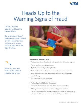 Heads Up to the
Warning Signs of Fraud
Certain customer
behavior could point to
bankcard fraud.
  
But remember, it doesn’t
necessarily indicate criminal
activity—you know your
customers, so let your
instincts steer you in the
right direction.

Watch Out for Customers Who:
•	 Purchase a lot of merchandise without regard to size, style, color, or price.
•	 Ask no questions on major purchases.

Never risk your own
safety or the safety of
others in the vicinity.

•	 Try to distract or rush you during the sale.
•	 Make purchases, leave the store, and return to make more purchases.
•	 Make large purchases right at opening or at the last minute when the
	 store is closing.
•	 Refuse free delivery for large items.
If You See Signs that Make You Suspicious:
•	 Hold on to the customer’s card if you think you can do so safely.
•	 Follow your company’s procedures and notify your supervisor.
•	 Call your voice authorization center and request a “Code 10” authorization,
using a normal tone of voice. An operator will tell you what to do.

VRM 12.01.06a © 2007 Visa U.S.A. Inc.

 