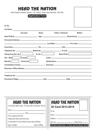 HEAD THE NATION
A-60, Mahavir Market, Sector - 18, Turbhe, Vashi, Navi Mumbai - 400 705.
Application Form
Sr. No.
Full Name
Surname Name Father / Husbond Mother
Date Of Birth Age Blood Group
Permanent Address
Land Mark Pin Code
Area Name Tal. Dist.
Telephone No. Mobile No. E-mail :
Voting Area Divi. No. Sr. No. Voter ID No.
Sex : Male Female Caste
Married Unmarried Qualification
Immediately Contact Business
Business / Office Address
Telephone No.
Permanent Village Dist. State
HEAD THE NATIONHEAD THE NATION
A-60, Mahavir Market, Sector - 18, Turbhe, Vashi, Navi Mumbai - 400 705.
Name
Area
This is Applicant ID Proof
Please Don't Miss Use this ID Card
In Case Miss This Card Please Contact above Address
Sign. of Holder Sign. of Officer
ID Card 2013-2015
Sr. No.
Name
Address
Mob. No. Blood Group
A-60, Mahavir Market, Sector - 18, Turbhe, Vashi, Navi Mumbai - 400 705.
 