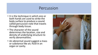 Percussion
• It is the technique in which one or
both hands are used to strike the
body surface to produce a sound
called percussion note that travels
through body tissue.
• The character of the sound
determines the location, size and
density of underlying structure to
verify abnormalities.
• An abnormal sound suggest a mass
or substance like air, fluid in an
organ or cavity.
 
