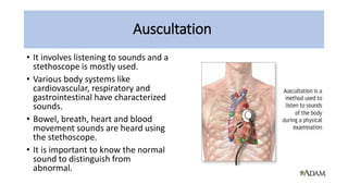 Auscultation
• It involves listening to sounds and a
stethoscope is mostly used.
• Various body systems like
cardiovascular, respiratory and
gastrointestinal have characterized
sounds.
• Bowel, breath, heart and blood
movement sounds are heard using
the stethoscope.
• It is important to know the normal
sound to distinguish from
abnormal.
 