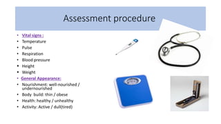 Assessment procedure
• Vital signs :
• Temperature
• Pulse
• Respiration
• Blood pressure
 Height
 Weight
• General Appearance:
• Nourishment: well-nourished /
undernourished
• Body build: thin / obese
• Health: healthy / unhealthy
• Activity: Active / dull(tired)
 