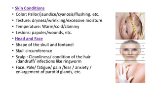 • Skin Conditions
• Color: Pallor/jaundice/cyanosis/flushing. etc.
• Texture: dryness/wrinkling/excessive moisture
• Temperature: Warm/cold/clammy
• Lesions: papules/wounds, etc.
• Head and Face
• Shape of the skull and fontanel
• Skull circumference
• Scalp : Cleanliness/ condition of the hair
/dandruff/ infections like ringworm
• Face: Pale/ fatigue/ pain /fear / anxiety /
enlargement of parotid glands, etc.
 