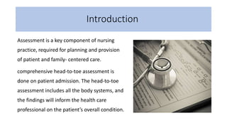 Introduction
Assessment is a key component of nursing
practice, required for planning and provision
of patient and family- centered care.
comprehensive head-to-toe assessment is
done on patient admission. The head-to-toe
assessment includes all the body systems, and
the findings will inform the health care
professional on the patient’s overall condition.
 