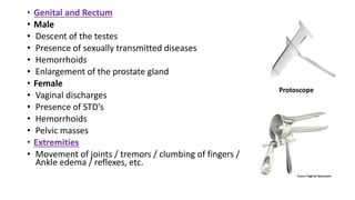 • Genital and Rectum
• Male
• Descent of the testes
• Presence of sexually transmitted diseases
• Hemorrhoids
• Enlargement of the prostate gland
• Female
• Vaginal discharges
• Presence of STD’s
• Hemorrhoids
• Pelvic masses
• Extremities
• Movement of joints / tremors / clumbing of fingers /
Ankle edema / reflexes, etc.
Protoscope
 