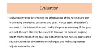 Evaluation
• Evaluation involves determining the effectiveness of the nursing care plan
in achieving the desired outcomes and goals. Nurses assess the patient's
response to the interventions and modify the plan as necessary. If the goals
are met, the care plan may be revised to focus on the patient's ongoing
health maintenance. If the goals are not achieved, the nurse reassesses the
situation, identifies any barriers or challenges, and makes appropriate
adjustments to the plan.
 