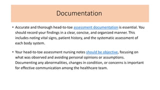 Documentation
• Accurate and thorough head-to-toe assessment documentation is essential. You
should record your findings in a clear, concise, and organized manner. This
includes noting vital signs, patient history, and the systematic assessment of
each body system.
• Your head-to-toe assessment nursing notes should be objective, focusing on
what was observed and avoiding personal opinions or assumptions.
Documenting any abnormalities, changes in condition, or concerns is important
for effective communication among the healthcare team.
 
