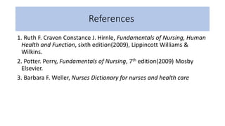 References
1. Ruth F. Craven Constance J. Hirnle, Fundamentals of Nursing, Human
Health and Function, sixth edition(2009), Lippincott Williams &
Wilkins.
2. Potter. Perry, Fundamentals of Nursing, 7th edition(2009) Mosby
Elsevier.
3. Barbara F. Weller, Nurses Dictionary for nurses and health care
 