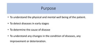 Purpose
• To understand the physical and mental well being of the patient.
• To detect diseases in early stages
• To determine the cause of disease
• To understand any changes in the condition of diseases, any
improvement or deterioration.
 