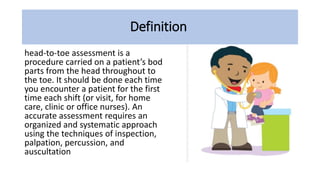 Definition
head-to-toe assessment is a
procedure carried on a patient’s bod
parts from the head throughout to
the toe. It should be done each time
you encounter a patient for the first
time each shift (or visit, for home
care, clinic or office nurses). An
accurate assessment requires an
organized and systematic approach
using the techniques of inspection,
palpation, percussion, and
auscultation
 