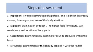Steps of assessment
1- Inspection: is Visual examination of a person . This is done in an orderly
manner, focusing on one area of the body at a time
2- Palpation: Examination by touch . The nurses feels for texture, size,
consistency, and location of body parts
3- Auscultation: Examination by listening for sounds produced within the
body
4- Percussion: Examination of the body by tapping it with the fingers
 