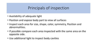 Principals of inspection
• Availability of adequate light
• Position and expose body part to view all surfaces
• Inspect each area for size, shape, color, symmetry, Position and
abnormalities.
• If possible compare each area inspected with the same area on the
opposite side.
• Use additional light to inspect body cavities
 