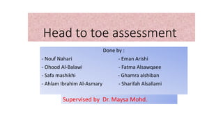 Head to toe assessment
Done by :
- Nouf Nahari - Eman Arishi
- Ohood Al-Balawi - Fatma Alsawqaee
- Safa mashikhi - Ghamra alshiban
- Ahlam Ibrahim Al-Asmary - Sharifah Alsallami
Supervised by Dr. Maysa Mohd.
 