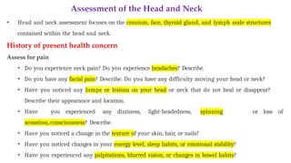 Assessment of the Head and Neck
• Head and neck assessment focuses on the cranium, face, thyroid gland, and lymph node structures
contained within the head and neck.
History of present health concern
Assess for pain
• Do you experience neck pain? Do you experience headaches? Describe.
• Do you have any facial pain? Describe. Do you have any difficulty moving your head or neck?
• Have you noticed any lumps or lesions on your head or neck that do not heal or disappear?
Describe their appearance and location.
• Have you experienced any dizziness, light-headedness, spinning
sensation, consciousness? Describe.
• Have you noticed a change in the texture of your skin, hair, or nails?
• Have you noticed changes in your energy level, sleep habits, or emotional stability?
• Have you experienced any palpitations, blurred vision, or changes in bowel habits?
or loss of
 
