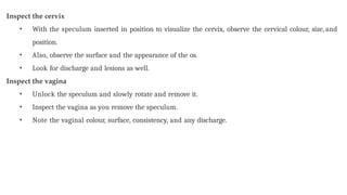 Inspect the cervix
• With the speculum inserted in position to visualize the cervix, observe the cervical colour, size, and
position.
• Also, observe the surface and the appearance of the os.
• Look for discharge and lesions as well.
Inspect the vagina
• Unlock the speculum and slowly rotate and remove it.
• Inspect the vagina as you remove the speculum.
• Note the vaginal colour, surface, consistency, and any discharge.
 