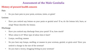 Assessment of the Male Genitalia
History of present health concern
Pain
• Do you have pain in your penis, scrotum, testes, or groin?
Lesions
• Have you noticed any lesions on your penis or genital area? If so, do the lesions itch, burn, or
sting? Please describe the lesions.
Discharge
• Have you noticed any discharge from your penis? If so, how much?
• What colour is it? What type of odour does it have?
• Lumps, swelling, masses
• Do you have any lumps, swelling, or masses in your scrotum, genital, or groin area? Have you
noticed a change in the size of the scrotum?
• Do you have a heavy, dragging feeling in your scrotum?
 