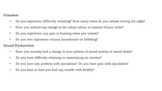 Urination
• Do you experience difficulty urinating? How many times do you urinate during the night?
• Have you noticed any change in the colour, odour, or amount of your urine?
• Do you experience any pain or burning when you urinate?
• Do you ever experience urinary incontinence or dribbling?
Sexual Dysfunction
• Have you recently had a change in your pattern of sexual activity or sexual desire?
• Do you have difficulty attaining or maintaining an erection?
• Do you have any problem with ejaculation? Do you have pain with ejaculation?
• Do you have or have you had any trouble with fertility?
 