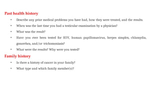 Past health history
• Describe any prior medical problems you have had, how they were treated, and the results.
• When was the last time you had a testicular examination by a physician?
• What was the result?
• Have you ever been tested for HIV, human papillomavirus, herpes simplex, chlamydia,
gonorrhea, and/or trichomoniasis?
• What were the results? Why were you tested?
Family history
• Is there a history of cancer in your family?
• What type and which family member(s)?
 