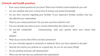 Lifestyle and health practices
• How many sexual partners do you have? What kind of birth control method do you use?
• Are you satisfied with your current level of activity and sexual functioning?
• Do you have concerns regarding your fertility? If you experience fertility troubles, how has
this affected your relationship?
• What is your sexual preference? Do you have any fears related to sex?
• Can you identify any stress in your current relationship that relates to sex?
• Do you feel comfortable communicating with your partner about your sexual likes
and
dislikes?
• What do you know about STDs and their prevention?
• Are you currently exposed to chemicals or radiation? Have you been exposed in the past?
• Describe the activity you perform on a typical day. Do you do any heavy lifting?
• Do you perform testicular self-examinations?
• When was the last time you performed this examination?
 