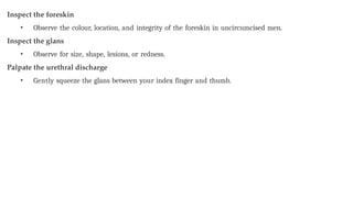 Inspect the foreskin
• Observe the colour, location, and integrity of the foreskin in uncircumcised men.
Inspect the glans
• Observe for size, shape, lesions, or redness.
Palpate the urethral discharge
• Gently squeeze the glans between your index finger and thumb.
 