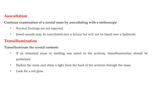 Auscultation
Continue examination of a scrotal mass by auscultating with a stethoscope
• Normal findings are not expected.
• Bowel sounds may be auscultated over a hernia but will not be heard over a hydrocele.
Transillumination
Transilluminate the scrotal contents
• If an abnormal mass or swelling was noted in the scrotum, transillumination should be
performed.
• Darken the room and shine a light from the back of the scrotum through the mass.
• Look for a red glow.
 