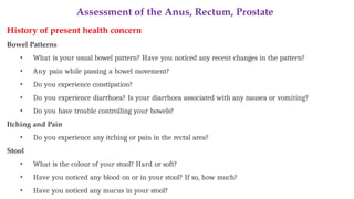 Assessment of the Anus, Rectum, Prostate
History of present health concern
Bowel Patterns
• What is your usual bowel pattern? Have you noticed any recent changes in the pattern?
• Any pain while passing a bowel movement?
• Do you experience constipation?
• Do you experience diarrhoea? Is your diarrhoea associated with any nausea or vomiting?
• Do you have trouble controlling your bowels?
Itching and Pain
• Do you experience any itching or pain in the rectal area?
Stool
• What is the colour of your stool? Hard or soft?
• Have you noticed any blood on or in your stool? If so, how much?
• Have you noticed any mucus in your stool?
 