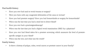 Past health history
• Have you ever had anal or rectal trauma or surgery?
• Were you born with any congenital deformities of the anus or rectum?
• Have you had prostate surgery? Have you had hemorrhoids or surgery for hemorrhoids?
• When was the last time you had a stool test to detect blood?
• Have you ever had a proctosigmoidoscopy?
• When was the last time you had a digital rectal examination (DRE) by a physician?
• Have you ever had blood taken for a prostate screening, which measures the level of prostate-
specific antigen in your blood?
• When was the test, and what was the result?
Family history
• Is there a history of polyps, colon, rectal cancer, or prostate cancer in your family?
 