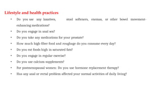 Lifestyle and health practices
• Do you use any laxatives, stool softeners, enemas, or other bowel movement-
enhancing medications?
• Do you engage in anal sex?
• Do you take any medications for your prostate?
• How much high-fiber food and roughage do you consume every day?
• Do you eat foods high in saturated fats?
• Do you engage in regular exercise?
• Do you use calcium supplements?
• For postmenopausal women: Do you use hormone replacement therapy?
• Has any anal or rectal problem affected your normal activities of daily living?
 