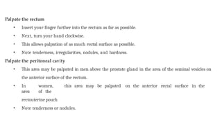 Palpate the rectum
• Insert your finger further into the rectum as far as possible.
• Next, turn your hand clockwise.
• This allows palpation of as much rectal surface as possible.
• Note tenderness, irregularities, nodules, and hardness.
Palpate the peritoneal cavity
• This area may be palpated in men above the prostate gland in the area of the seminal vesicles on
the anterior surface of the rectum.
• In women, this area may be palpated on the anterior rectal surface in the
area of the
rectouterine pouch
• Note tenderness or nodules.
 