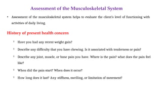 Assessment of the Musculoskeletal System
• Assessment of the musculoskeletal system helps to evaluate the client’s level of functioning with
activities of daily living.
History of present health concern

Have you had any recent weight gain?

Describe any difficulty that you have chewing. Is it associated with tenderness or pain?

Describe any joint, muscle, or bone pain you have. Where is the pain? what does the pain feel
like?

When did the pain start? When does it occur?

How long does it last? Any stiffness, swelling, or limitation of movement?
 