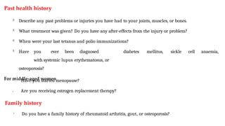 Past health history

Describe any past problems or injuries you have had to your joints, muscles, or bones.

What treatment was given? Do you have any after-effects from the injury or problem?

When were your last tetanus and polio immunizations?

Have you ever been diagnosed
with systemic lupus erythematosus, or
osteoporosis?
For middle-aged women
diabetes mellitus, sickle cell anaemia,
•
• Have you started menopause?
Are you receiving estrogen replacement therapy?
Family history
• Do you have a family history of rheumatoid arthritis, gout, or osteoporosis?
 
