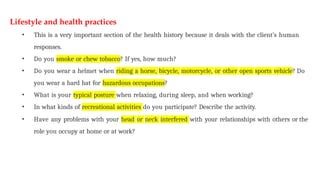 Lifestyle and health practices
• This is a very important section of the health history because it deals with the client’s human
responses.
• Do you smoke or chew tobacco? If yes, how much?
• Do you wear a helmet when riding a horse, bicycle, motorcycle, or other open sports vehicle? Do
you wear a hard hat for hazardous occupations?
• What is your typical posture when relaxing, during sleep, and when working?
• In what kinds of recreational activities do you participate? Describe the activity.
• Have any problems with your head or neck interfered with your relationships with others or the
role you occupy at home or at work?
 