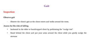 Gait
Inspection
Observe gait
• Observe the client’s gait as the client enters and walks around the room.
Assess for the risk of falling
• backward in the older or handicapped client by performing the “nudge test”.
• Stand behind the client and put your arms around the client while you gently nudge the
sternum
 
