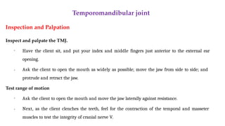 Temporomandibular joint
Inspection and Palpation
Inspect and palpate the TMJ.
• Have the client sit, and put your index and middle fingers just anterior to the external ear
opening.
• Ask the client to open the mouth as widely as possible; move the jaw from side to side; and
protrude and retract the jaw.
Test range of motion
•
• Ask the client to open the mouth and move the jaw laterally against resistance.
Next, as the client clenches the teeth, feel for the contraction of the temporal and masseter
muscles to test the integrity of cranial nerve V.
 