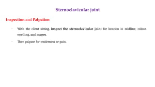 Sternoclavicular joint
Inspection and Palpation
• With the client sitting, inspect the sternoclavicular joint for location in midline, colour,
swelling, and masses.
• Then palpate for tenderness or pain.
 