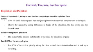 Cervical, Thoracic, Lumbar spine
Inspection and Palpation
Observe the cervical, thoracic, and lumbar curves from the side and then from
behind
•
• Have the client standing erect with the gown positioned to allow an adequate view of the spine.
Observe for symmetry, noting differences in height of the shoulders, the iliac crests, and the
buttock areas.
Palpate the spinous processes
• The paravertebral muscles on both sides of the spine for tenderness or pain.
Test ROM of the cervical spine
• Test ROM of the cervical spine by asking the client to touch the chin to the chest and to look up at
the ceiling.
 