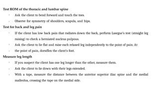 Test ROM of the thoracic and lumbar spine
•
• Ask the client to bend forward and touch the toes.
Observe for symmetry of shoulders, scapula, and hips.
Test for back and leg pain
• If the client has low back pain that radiates down the back, perform Lasegue’s test (straight leg
raising) to check a herniated nucleus pulpous.
•
• Ask the client to lie flat and raise each relaxed leg independently to the point of pain. At
the point of pain, dorsiflex the client’s foot.
Measure leg length
•
•
• If you suspect the client has one leg longer than the other, measure them.
Ask the client to lie down with their legs extended.
With a tape, measure the distance between the anterior superior iliac spine and the medial
malleolus, crossing the tape on the medial side.
 
