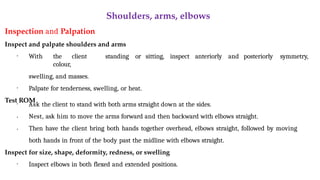Shoulders, arms, elbows
Inspection and Palpation
Inspect and palpate shoulders and arms
• With the client standing or sitting, inspect anteriorly and posteriorly symmetry,
colour,
swelling, and masses.
• Palpate for tenderness, swelling, or heat.
Test ROM
•
•
• Ask the client to stand with both arms straight down at the sides.
Nest, ask him to move the arms forward and then backward with elbows straight.
Then have the client bring both hands together overhead, elbows straight, followed by moving
both hands in front of the body past the midline with elbows straight.
Inspect for size, shape, deformity, redness, or swelling
• Inspect elbows in both flexed and extended positions.
 