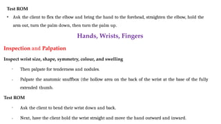 Test ROM
• Ask the client to flex the elbow and bring the hand to the forehead, straighten the elbow, hold the
arm out, turn the palm down, then turn the palm up.
Hands, Wrists, Fingers
Inspection and Palpation
Inspect wrist size, shape, symmetry, colour, and swelling
•
• Then palpate for tenderness and nodules.
Palpate the anatomic snuffbox (the hollow area on the back of the wrist at the base of the fully
extended thumb.
Test ROM
•
• Ask the client to bend their wrist down and back.
Next, have the client hold the wrist straight and move the hand outward and inward.
 