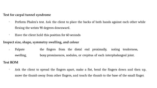 Test for carpal tunnel syndrome
• Perform Phalen’s test. Ask the client to place the backs of both hands against each other while
flexing the wrists 90 degrees downward.
• Have the client hold this position for 60 seconds
Inspect size, shape, symmetry swelling, and colour
• Palpate the fingers from the distal end proximally, noting tenderness,
swelling, bony prominences, nodules, or crepitus of each interphalangeal joint.
Test ROM
• Ask the client to spread the fingers apart, make a fist, bend the fingers down and then up,
move the thumb away from other fingers, and touch the thumb to the base of the small finger.
 